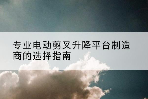 连云电动剪叉升降平台厂家-专业电动剪叉升降平台制造商的选择指南