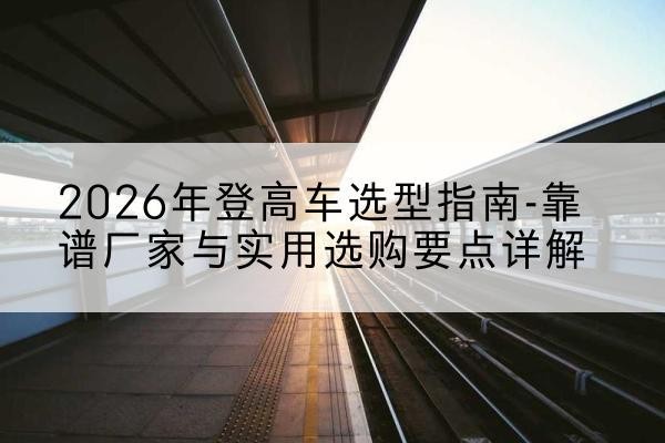 连云登高车厂家推荐-2026年登高车选型指南-靠谱厂家与实用选购要点详解