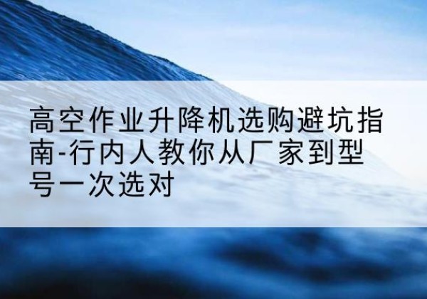 连云升降平台厂家-高空作业升降机选购避坑指南-行内人教你从厂家到型号一次选对