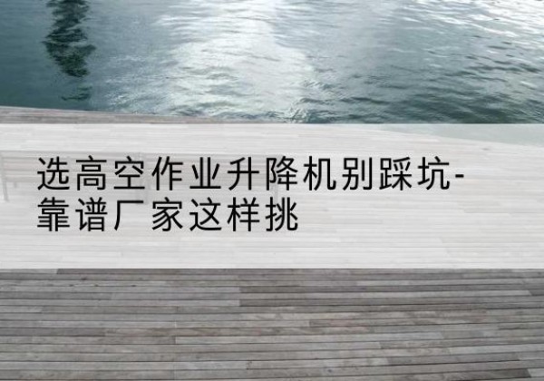 连云剪叉式升降机厂家-选高空作业升降机别踩坑-靠谱厂家这样挑