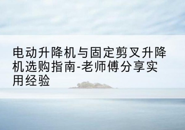 连云电动升降机怎么选-电动升降机与固定剪叉升降机选购指南-老师傅分享实用经验