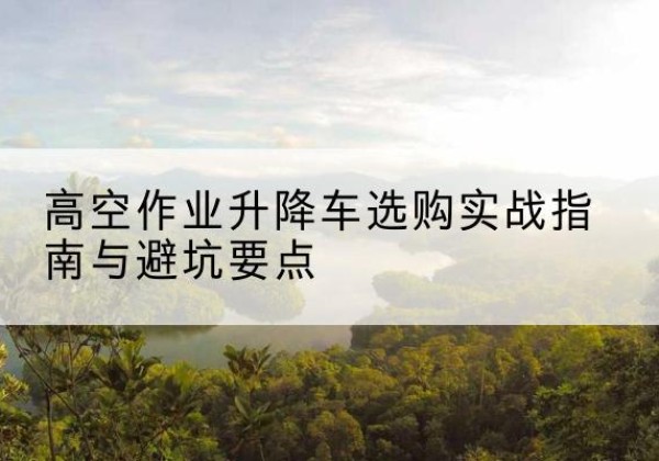 连云升降车怎么选-高空作业升降车选购实战指南与避坑要点