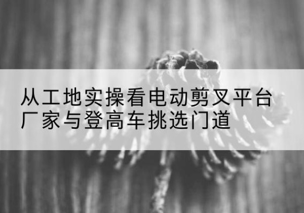 连云电动剪叉升降平台厂家-从工地实操看电动剪叉平台厂家与登高车挑选门道