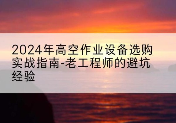连云高空作业升降机厂家推荐-2024年高空作业设备选购实战指南-老工程师的避坑经验
