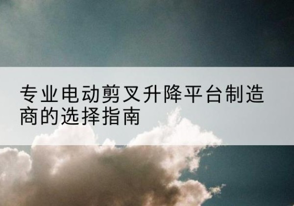 连云电动剪叉升降平台厂家-专业电动剪叉升降平台制造商的选择指南