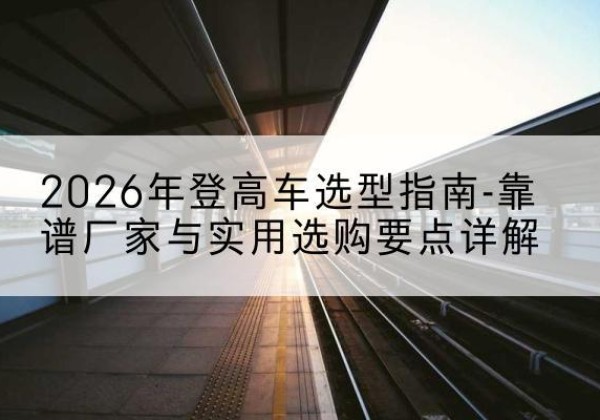 连云登高车厂家推荐-2026年登高车选型指南-靠谱厂家与实用选购要点详解